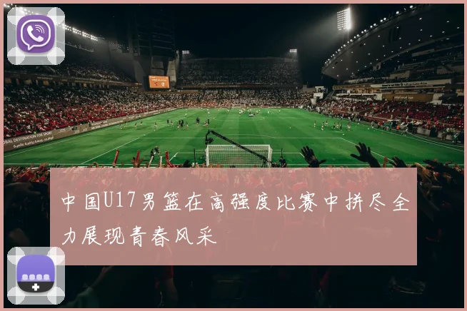中国U17男篮在高强度比赛中拼尽全力展现青春风采