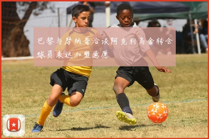 巴黎与摩纳哥洽谈阿克利乌舍转会球员表达加盟意愿