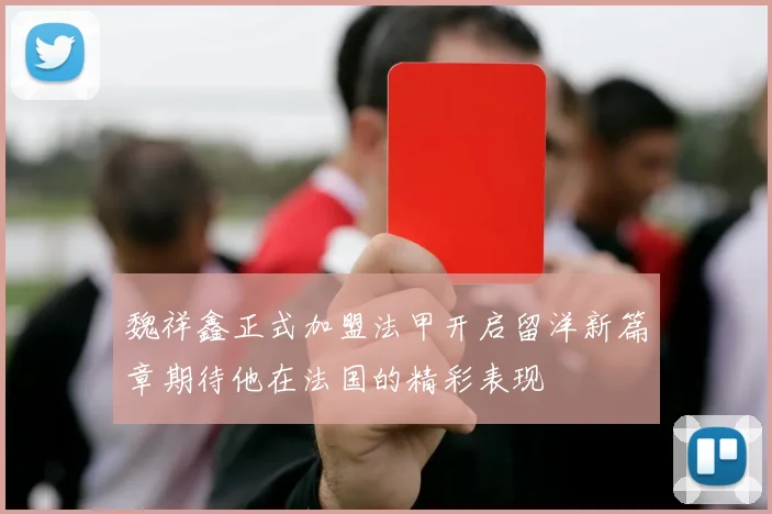 魏祥鑫正式加盟法甲开启留洋新篇章期待他在法国的精彩表现