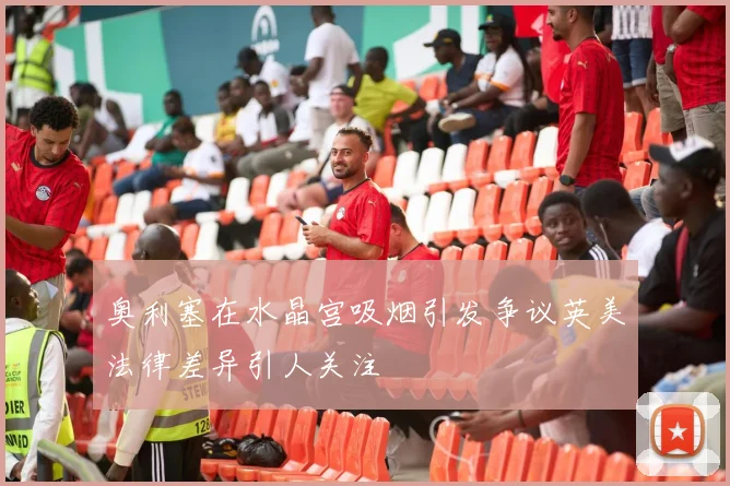 奥利塞在水晶宫吸烟引发争议英美法律差异引人关注