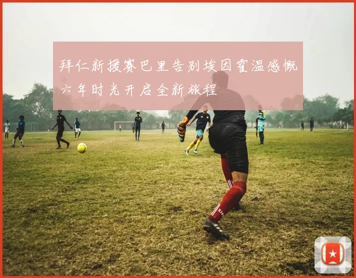 拜仁新援赛巴里告别埃因霍温感慨六年时光开启全新旅程