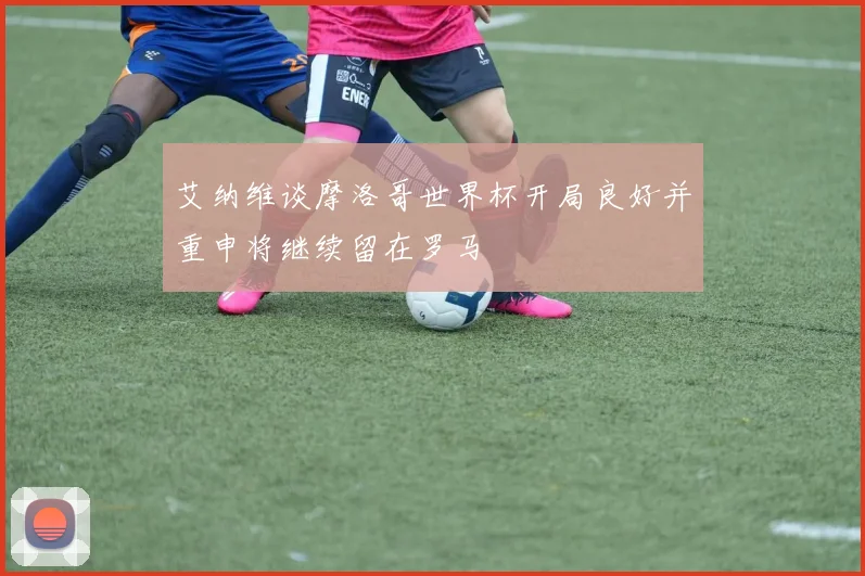 艾纳维谈摩洛哥世界杯开局良好并重申将继续留在罗马