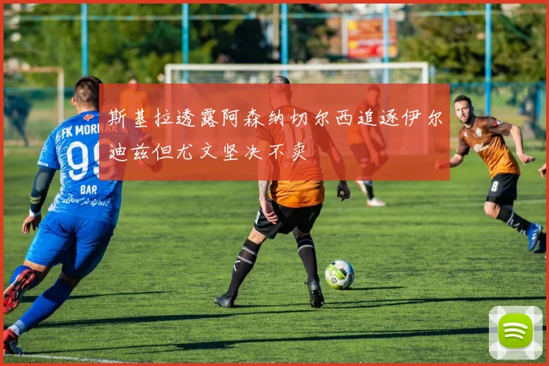 斯基拉透露阿森纳切尔西追逐伊尔迪兹但尤文坚决不卖