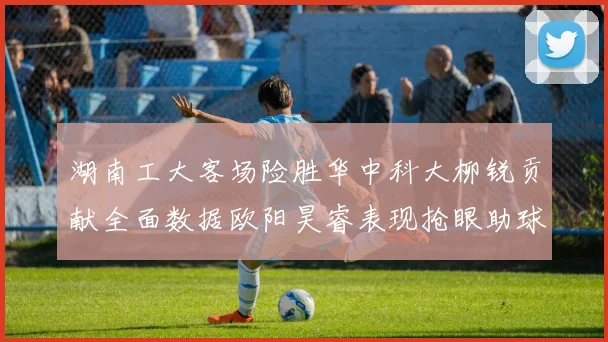 湖南工大客场险胜华中科大柳锐贡献全面数据欧阳昊睿表现抢眼助球队取胜