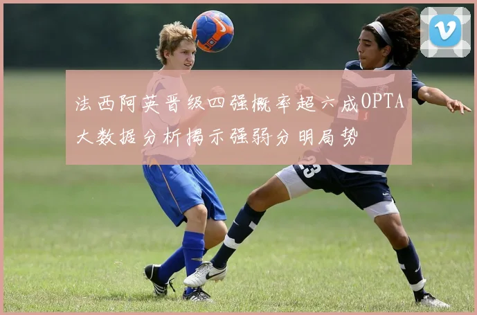 法西阿英晋级四强概率超六成OPTA大数据分析揭示强弱分明局势