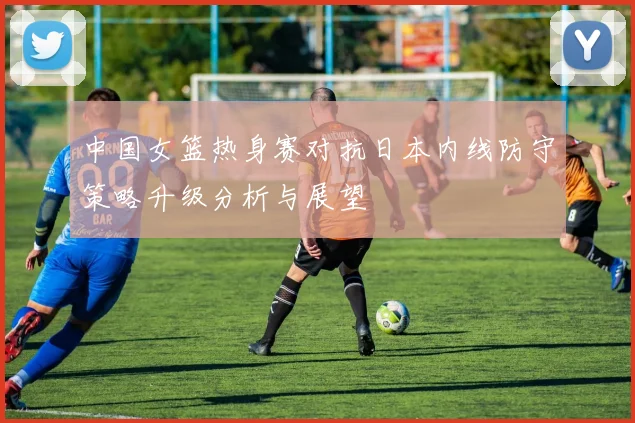 中国女篮热身赛对抗日本内线防守策略升级分析与展望