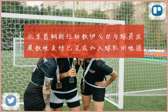 北京首钢新任助教伊戈尔与球员发展教练麦特已正式加入球队训练团队