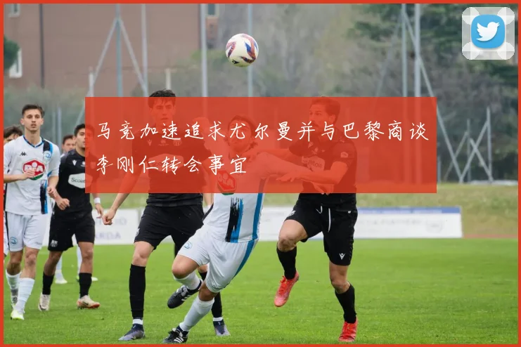 马竞加速追求尤尔曼并与巴黎商谈李刚仁转会事宜