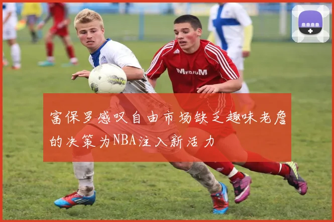 富保罗感叹自由市场缺乏趣味老詹的决策为NBA注入新活力