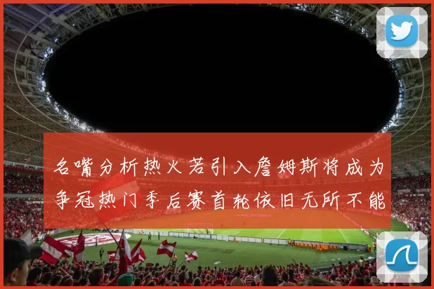 名嘴分析热火若引入詹姆斯将成为争冠热门季后赛首轮依旧无所不能