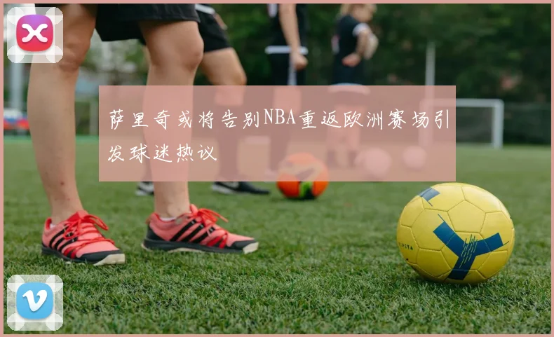 萨里奇或将告别NBA重返欧洲赛场引发球迷热议